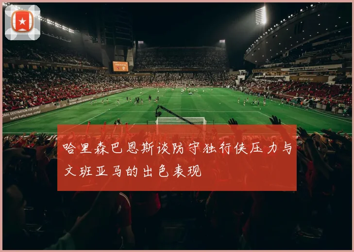 哈里森巴恩斯谈防守独行侠压力与文班亚马的出色表现