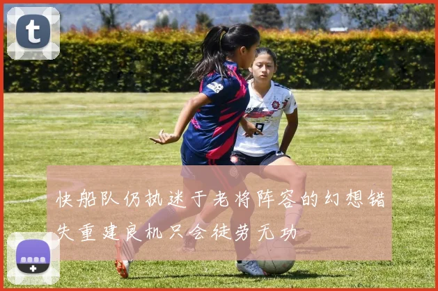 快船队仍执迷于老将阵容的幻想错失重建良机只会徒劳无功