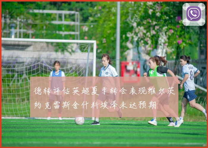 德转评估英超夏季转会表现维尔茨约克雷斯舍什科埃泽未达预期