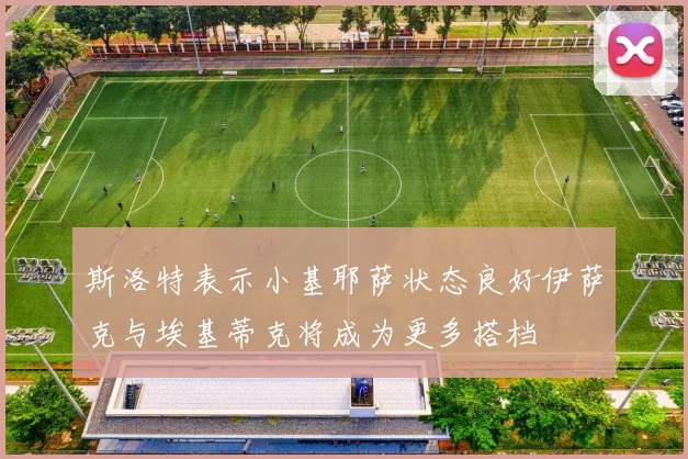 斯洛特表示小基耶萨状态良好伊萨克与埃基蒂克将成为更多搭档