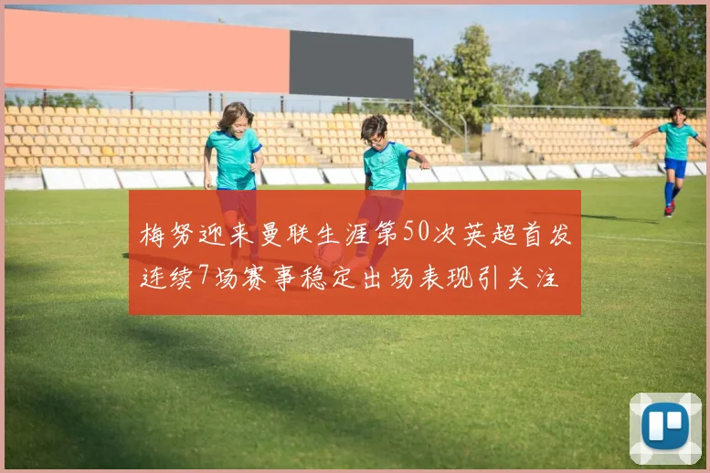梅努迎来曼联生涯第50次英超首发连续7场赛事稳定出场表现引关注