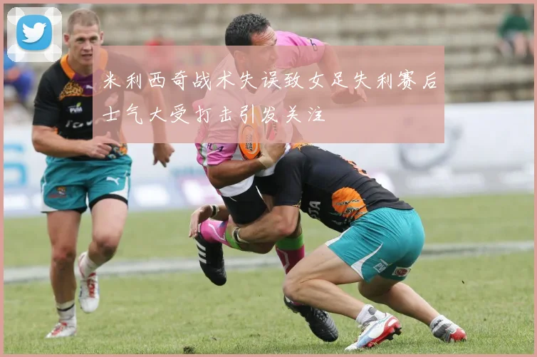 米利西奇战术失误致女足失利赛后士气大受打击引发关注