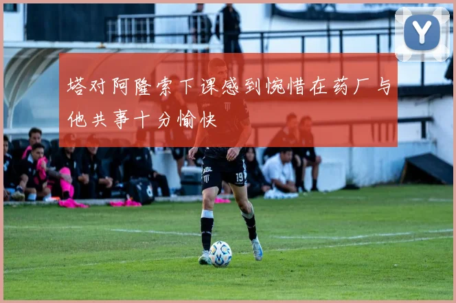 塔对阿隆索下课感到惋惜在药厂与他共事十分愉快