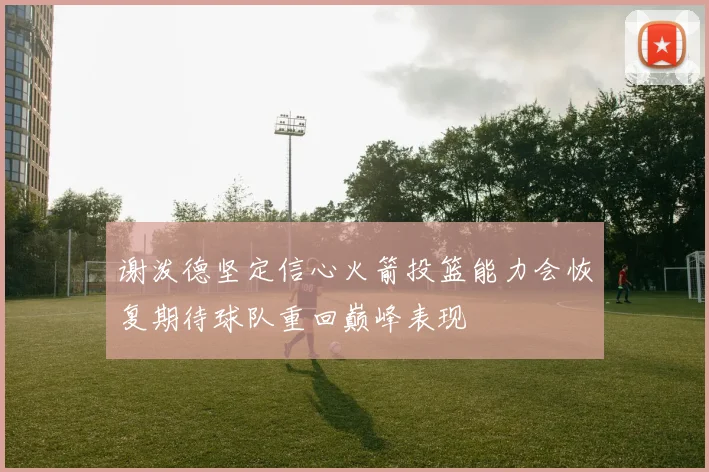 谢泼德坚定信心火箭投篮能力会恢复期待球队重回巅峰表现