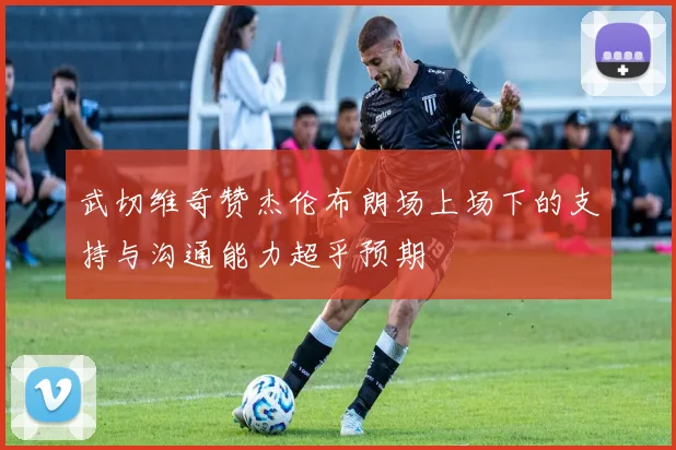 武切维奇赞杰伦布朗场上场下的支持与沟通能力超乎预期