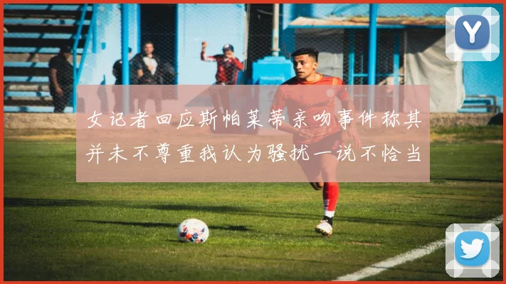 女记者回应斯帕莱蒂亲吻事件称其并未不尊重我认为骚扰一说不恰当