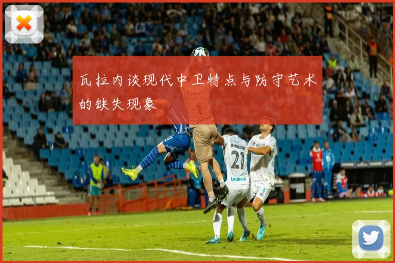 瓦拉内谈现代中卫特点与防守艺术的缺失现象