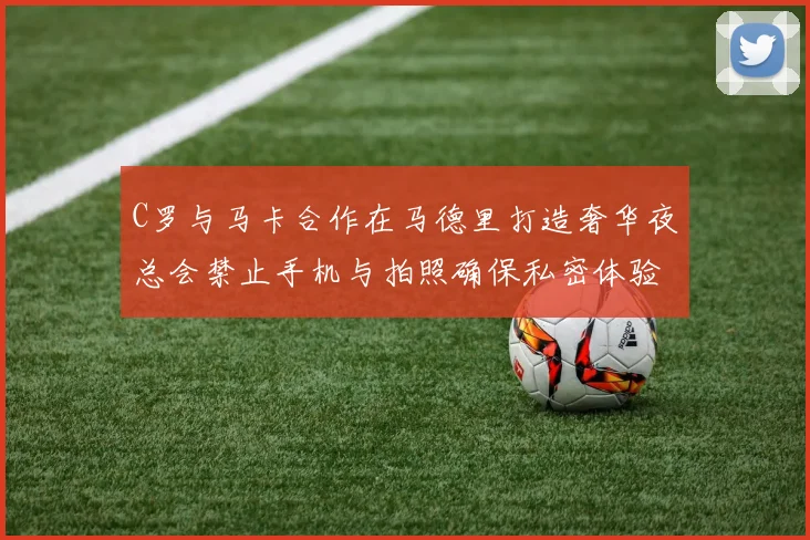 C罗与马卡合作在马德里打造奢华夜总会禁止手机与拍照确保私密体验