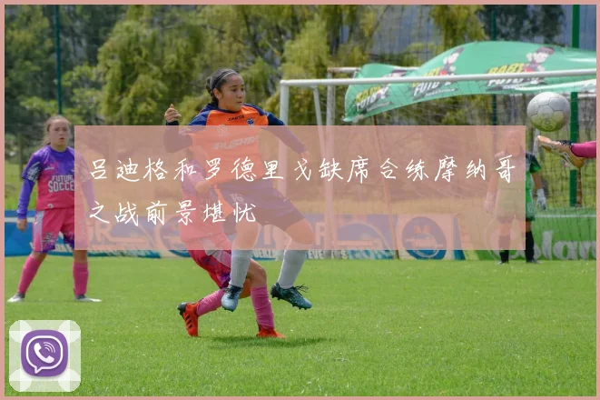吕迪格和罗德里戈缺席合练摩纳哥之战前景堪忧