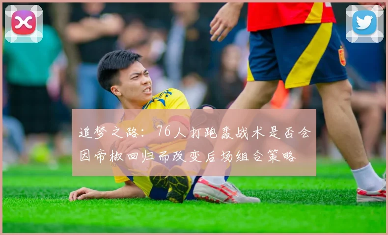 追梦之路：76人打跑轰战术是否会因帝椒回归而改变后场组合策略