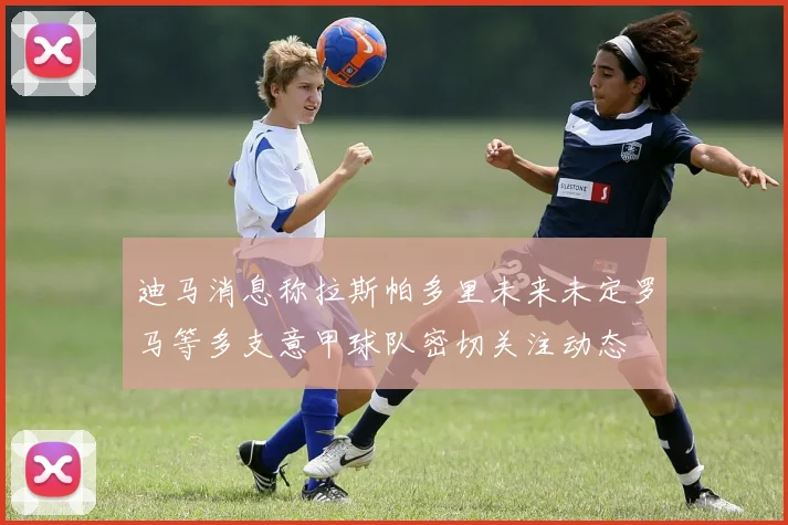 迪马消息称拉斯帕多里未来未定罗马等多支意甲球队密切关注动态