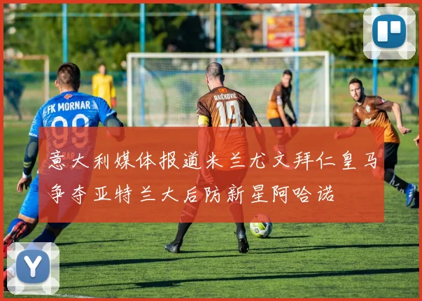 意大利媒体报道米兰尤文拜仁皇马争夺亚特兰大后防新星阿哈诺