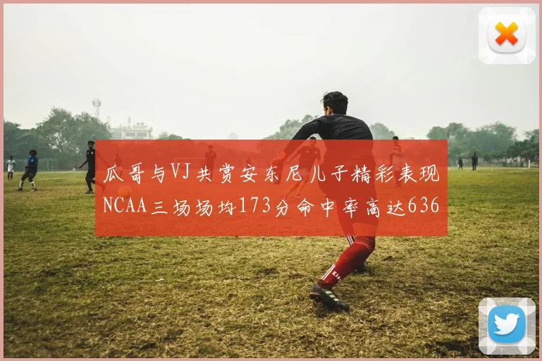 瓜哥与VJ共赏安东尼儿子精彩表现NCAA三场场均173分命中率高达636