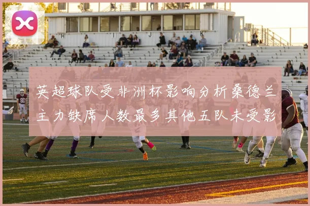英超球队受非洲杯影响分析桑德兰主力缺席人数最多其他五队未受影响
