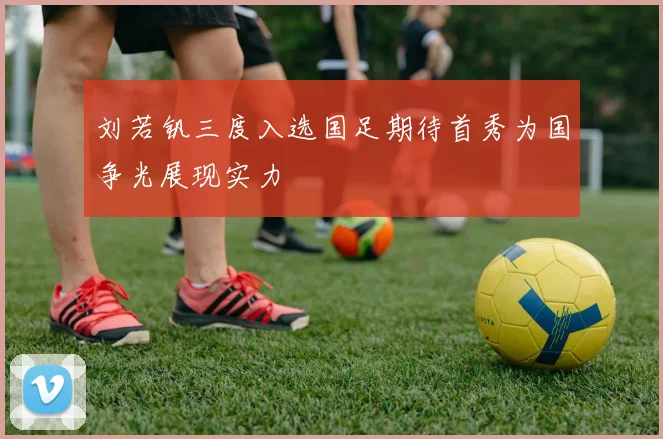 刘若钒三度入选国足期待首秀为国争光展现实力