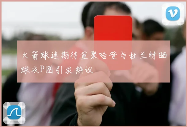 火箭球迷期待重聚哈登与杜兰特晒球衣P图引发热议