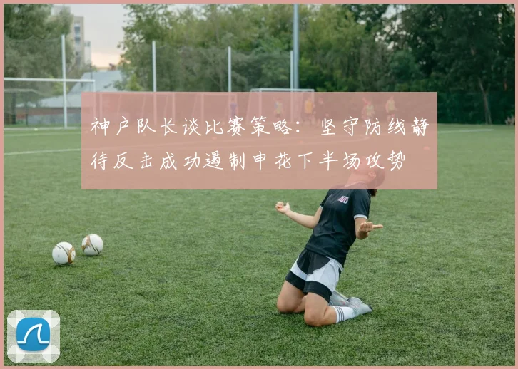 神户队长谈比赛策略：坚守防线静待反击成功遏制申花下半场攻势