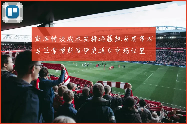 斯洛特谈战术安排远藤航或客串右后卫索博斯洛伊更适合中场位置