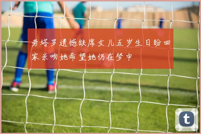 劳塔罗遗憾缺席女儿五岁生日盼回家亲吻她希望她仍在梦中