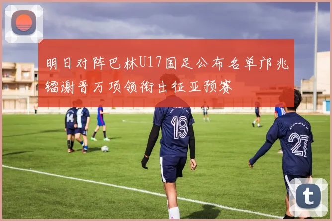 明日对阵巴林U17国足公布名单邝兆镭谢晋万项领衔出征亚预赛