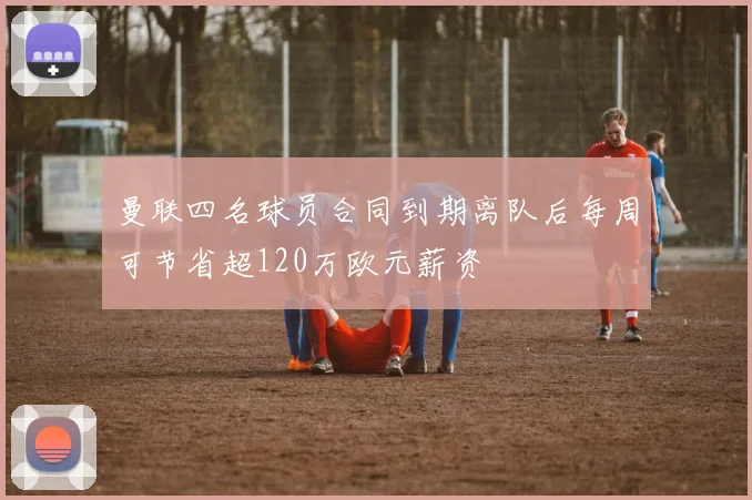曼联四名球员合同到期离队后每周可节省超120万欧元薪资