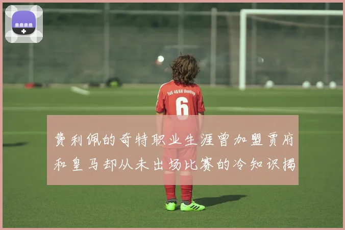 费利佩的奇特职业生涯曾加盟贾府和皇马却从未出场比赛的冷知识揭秘
